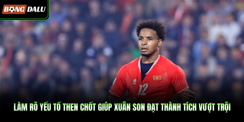 Làm rõ yếu tố then chốt giúp Xuân Son đạt thành tích vượt trội